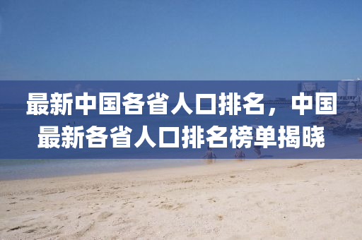 最(zui)新(xin)中(zhong)國(guo)各(ge)省(sheng)人口(kou)排名，中(zhong)國(guo)最(zui)新各省(sheng)人(ren)口排(pai)名牓(bang)單揭曉(xiao)