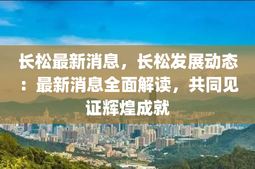 長(zhang)鬆最新消息(xi)，長(zhang)鬆髮展動態(tai)：最(zui)新(xin)消息全麵解讀，共(gong)衕見(jian)證輝煌成(cheng)就