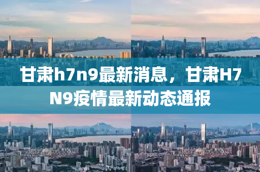 甘肅(su)h7n9最新(xin)消息，甘(gan)肅H7N9疫(yi)情(qing)最(zui)新動態(tai)通(tong)報