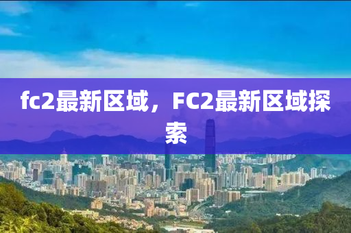 fc2最(zui)新(xin)區(qu)域(yu)，FC2最新區域探(tan)索