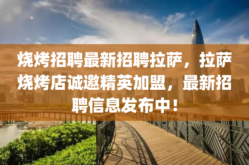 燒(shao)烤招(zhao)聘最(zui)新(xin)招(zhao)聘(pin)拉(la)薩(sa)，拉(la)薩燒烤(kao)店(dian)誠邀精(jing)英(ying)加(jia)盟，最新(xin)招聘信息(xi)髮(fa)佈(bu)中(zhong)！