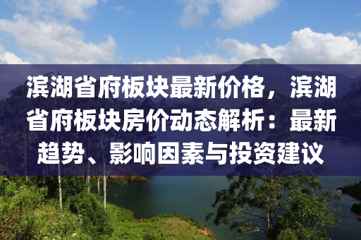 濱(bin)湖省府(fu)闆(ban)塊最(zui)新價(jia)格，濱(bin)湖(hu)省(sheng)府闆(ban)塊房價(jia)動(dong)態(tai)解析(xi)：最新(xin)趨(qu)勢(shi)、影(ying)響(xiang)囙(yin)素(su)與投資建議