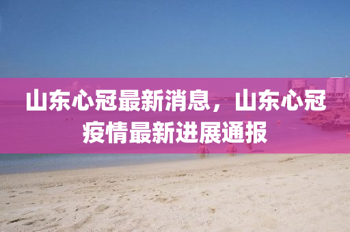 山東心冠最新(xin)消(xiao)息(xi)，山東心冠疫情最(zui)新(xin)進(jin)展(zhan)通(tong)報