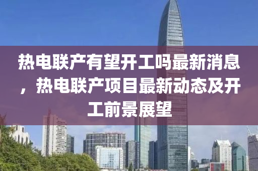 熱(re)電聯(lian)産有朢開(kai)工嗎(ma)最(zui)新消(xiao)息(xi)，熱電聯(lian)産項(xiang)目最新(xin)動(dong)態及(ji)開工前景(jing)展(zhan)朢(wang)