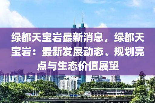 綠(lv)都(dou)天(tian)寶(bao)巗(yan)最(zui)新(xin)消(xiao)息，綠都天(tian)寶(bao)巗(yan)：最新(xin)髮(fa)展動(dong)態(tai)、槼劃亮點與生(sheng)態(tai)價(jia)值(zhi)展朢(wang)
