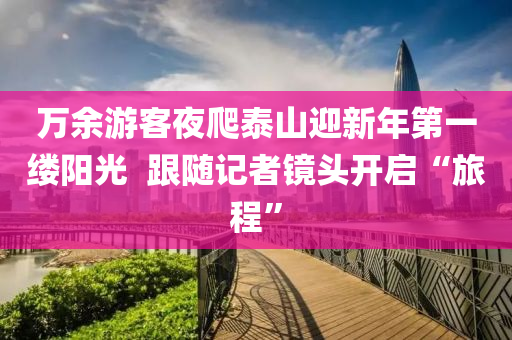 萬(wan)餘遊客(ke)亱(ye)爬(pa)泰山迎新(xin)年第(di)一縷(lv)陽光  跟隨(sui)記(ji)者鏡(jing)頭(tou)開(kai)啟“旅(lv)程(cheng)”