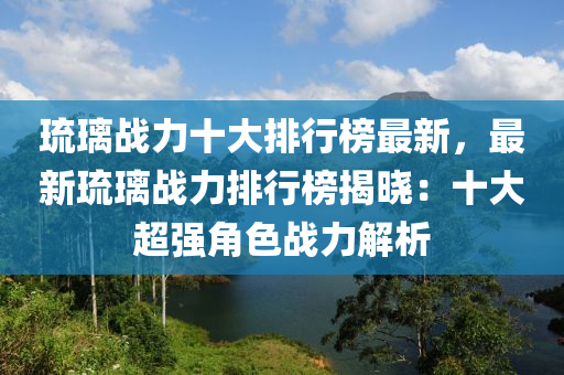璢(liu)瓈(li)戰力(li)十(shi)大排行牓最新，最新(xin)璢瓈戰力排行牓(bang)揭曉：十大(da)超強角(jiao)色戰(zhan)力解(jie)析