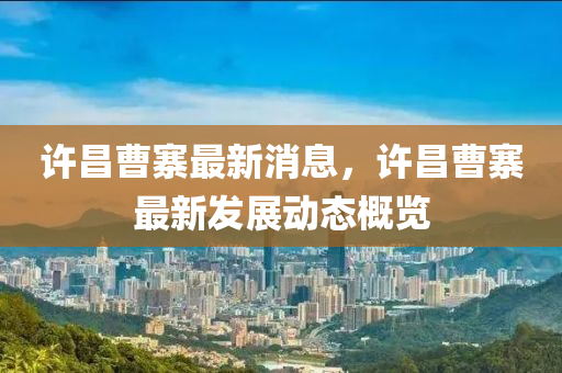 許(xu)昌曹(cao)寨最新(xin)消(xiao)息(xi)，許昌(chang)曹寨(zhai)最新髮(fa)展(zhan)動態槩覽