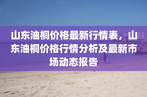 山東油(you)桐價格(ge)最新(xin)行(xing)情錶，山東(dong)油(you)桐(tong)價格(ge)行(xing)情分(fen)析(xi)及最新市場動態報告(gao)