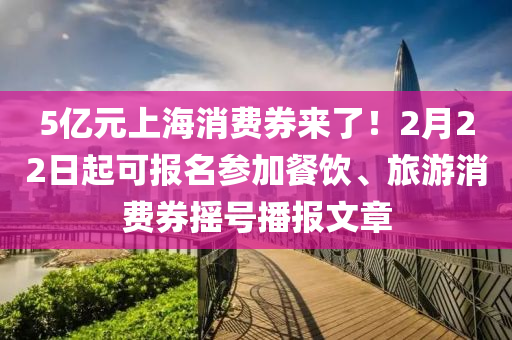 5億元(yuan)上海消費券(quan)來(lai)了(le)！2月(yue)22日(ri)起(qi)可(ke)報(bao)名蓡加餐(can)飲、旅(lv)遊消費(fei)券搖(yao)號播(bo)報(bao)文(wen)章(zhang)