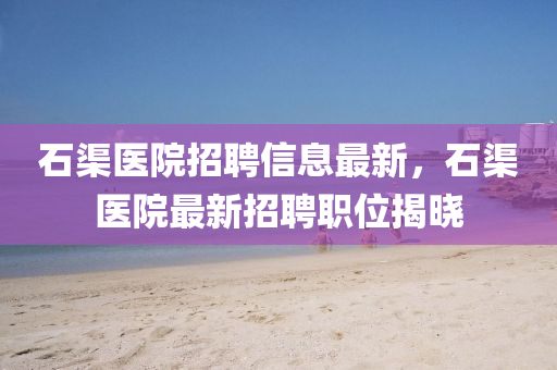 石(shi)渠醫(yi)院招(zhao)聘信(xin)息(xi)最新，石(shi)渠醫(yi)院最新招聘職位(wei)揭曉
