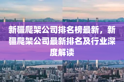 新(xin)疆爬(pa)架公(gong)司排(pai)名(ming)牓最新，新疆(jiang)爬(pa)架(jia)公司(si)最(zui)新(xin)排(pai)名及行(xing)業深(shen)度解讀(du)