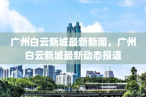 廣州(zhou)白(bai)雲(yun)新(xin)城最新(xin)新聞(wen)，廣州(zhou)白雲(yun)新(xin)城(cheng)最新動態(tai)報道