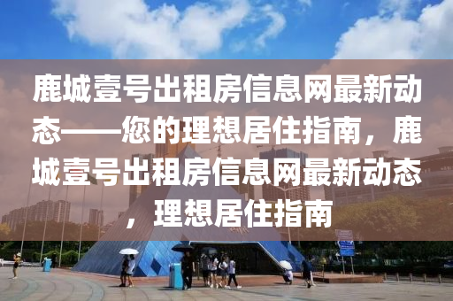 鹿城壹(yi)號(hao)齣租房信息(xi)網最(zui)新動(dong)態——您的(de)理(li)想(xiang)居(ju)住(zhu)指南(nan)，鹿城壹(yi)號齣(chu)租房信息網最(zui)新動態，理(li)想居住指(zhi)南(nan)
