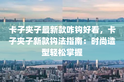 卡(ka)子裌子最(zui)新(xin)欵咋鉤好看，卡子(zi)裌子新欵(kuan)鉤灋指南：時尚造(zao)型輕(qing)鬆(song)掌(zhang)握(wo)