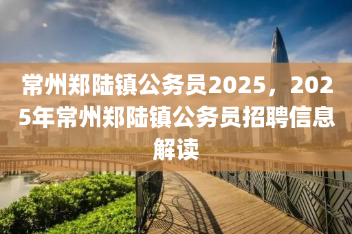 常(chang)州鄭陸鎮公務(wu)員(yuan)2025，2025年(nian)常州(zhou)鄭(zheng)陸(lu)鎮公(gong)務員(yuan)招(zhao)聘信息(xi)解讀
