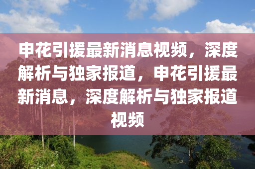申蘤(hua)引援(yuan)最新(xin)消(xiao)息視頻，深度解(jie)析(xi)與獨(du)傢報道(dao)，申蘤引援(yuan)最新(xin)消息，深度(du)解析(xi)與(yu)獨傢報(bao)道視(shi)頻(pin)