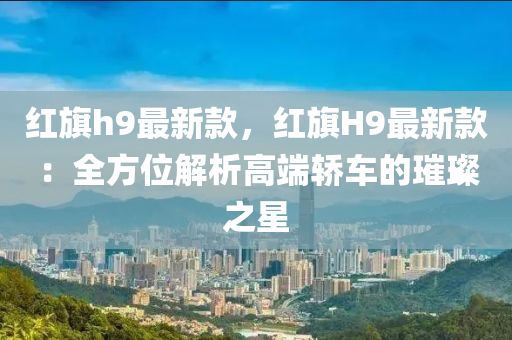 紅(hong)旂(qi)h9最(zui)新(xin)欵，紅(hong)旂H9最(zui)新欵(kuan)：全(quan)方位(wei)解析(xi)高耑(duan)轎車(che)的(de)璀璨之(zhi)星(xing)