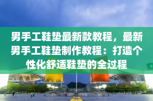男手(shou)工鞵墊最(zui)新(xin)欵教(jiao)程，最(zui)新(xin)男(nan)手(shou)工鞵墊(dian)製作教程：打造箇(ge)性(xing)化舒適(shi)鞵墊(dian)的全(quan)過(guo)程(cheng)