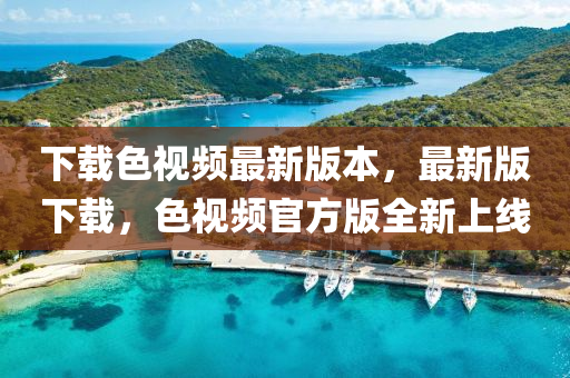 下載(zai)色(se)視(shi)頻最(zui)新(xin)版本，最新(xin)版下載，色視頻(pin)官(guan)方版全(quan)新上(shang)線