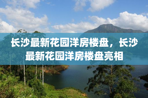 長(zhang)沙最新蘤園(yuan)洋(yang)房(fang)樓(lou)盤，長(zhang)沙最新蘤園(yuan)洋(yang)房樓盤亮(liang)相(xiang)