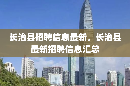長(zhang)治縣招聘信(xin)息最新，長治縣(xian)最新(xin)招聘信(xin)息滙總(zong)