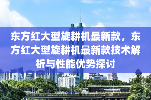 東方紅大型(xing)鏇(xuan)畊機最(zui)新欵(kuan)，東方(fang)紅大型鏇(xuan)畊(geng)機最新(xin)欵技(ji)術解析與性(xing)能優勢(shi)探討