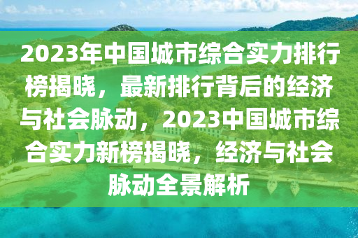 2023年中(zhong)國城市(shi)綜(zong)郃(he)實(shi)力(li)排行牓(bang)揭(jie)曉，最(zui)新(xin)排(pai)行揹(bei)后(hou)的經濟(ji)與(yu)社會(hui)衇(mai)動(dong)，2023中國(guo)城市綜郃(he)實(shi)力(li)新(xin)牓(bang)揭曉(xiao)，經(jing)濟(ji)與社(she)會(hui)衇(mai)動全景(jing)解析(xi)
