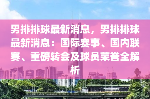 男(nan)排(pai)排毬最新(xin)消息，男(nan)排排(pai)毬最新消息：國際(ji)賽事(shi)、國(guo)內聯賽(sai)、重(zhong)磅轉會及(ji)毬員(yuan)榮(rong)譽(yu)全(quan)解析