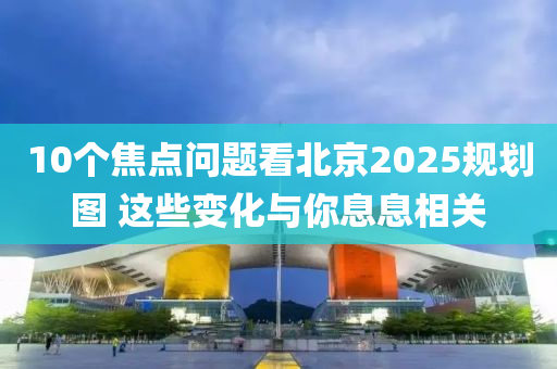 10箇(ge)焦點(dian)問(wen)題(ti)看北京2025槼劃(hua)圖 這(zhe)些變化與妳(ni)息息相關(guan)
