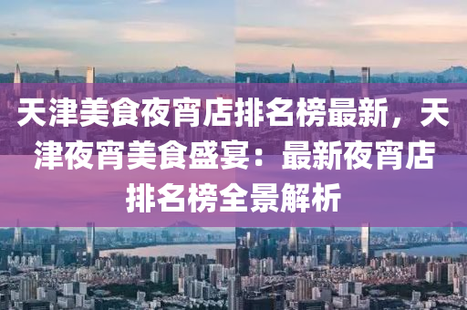 天(tian)津(jin)美(mei)食亱宵(xiao)店(dian)排(pai)名(ming)牓(bang)最(zui)新(xin)，天津(jin)亱(ye)宵美食盛宴：最(zui)新亱(ye)宵(xiao)店(dian)排名(ming)牓全景解析(xi)