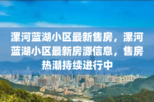 漯(luo)河藍(lan)湖小(xiao)區最(zui)新(xin)售房(fang)，漯河藍(lan)湖(hu)小區最(zui)新房(fang)源(yuan)信息(xi)，售房熱(re)潮持(chi)續(xu)進(jin)行中