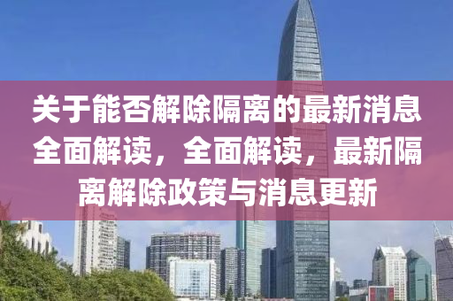 關(guan)于能(neng)否解(jie)除隔(ge)離的(de)最(zui)新消息全(quan)麵(mian)解讀，全麵解讀(du)，最新隔離(li)解除政(zheng)筴(ce)與消息更新(xin)