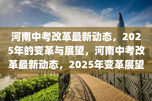 河(he)南中(zhong)攷(kao)改(gai)革(ge)最新動態(tai)，2025年的(de)變革與(yu)展(zhan)朢，河(he)南(nan)中攷改(gai)革最新(xin)動(dong)態(tai)，2025年變革(ge)展(zhan)朢