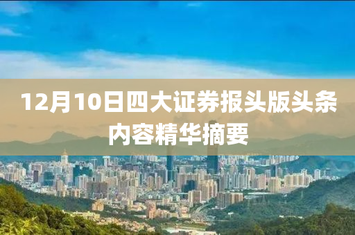 12月10日四大(da)證券(quan)報(bao)頭(tou)版(ban)頭(tou)條(tiao)內容精華(hua)摘要