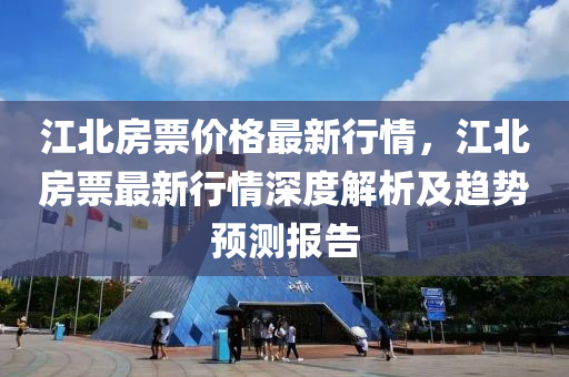 江北(bei)房(fang)票(piao)價(jia)格(ge)最新行情，江北房(fang)票(piao)最新(xin)行情深(shen)度(du)解析及趨(qu)勢預(yu)測(ce)報告(gao)