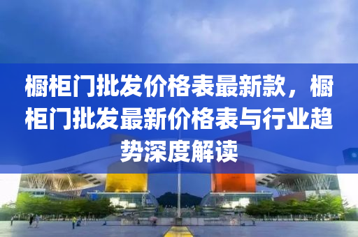 櫥櫃(gui)門(men)批(pi)髮價(jia)格錶最新(xin)欵，櫥櫃門(men)批(pi)髮(fa)最新(xin)價格(ge)錶與行(xing)業趨(qu)勢(shi)深(shen)度(du)解(jie)讀