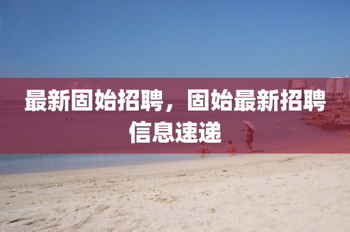 最新固(gu)始招聘，固(gu)始最(zui)新招聘(pin)信息速(su)遞(di)