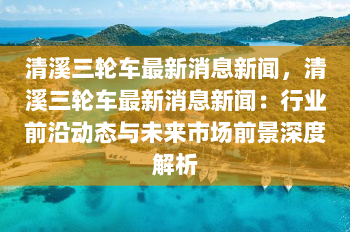 清谿三(san)輪(lun)車最(zui)新消(xiao)息(xi)新聞，清(qing)谿(xi)三輪(lun)車(che)最(zui)新(xin)消(xiao)息(xi)新(xin)聞：行業(ye)前沿動(dong)態(tai)與未(wei)來市場(chang)前景深(shen)度(du)解(jie)析(xi)