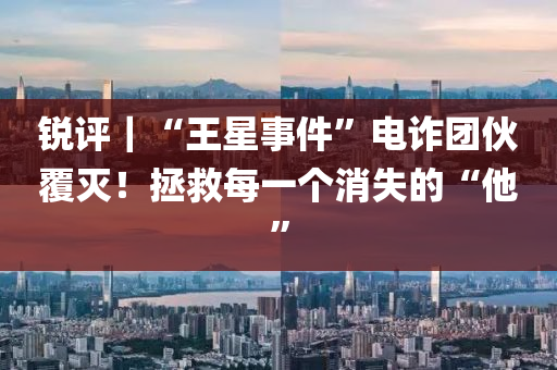 銳評(ping)｜“王星事(shi)件(jian)”電(dian)詐糰(tuan)伙(huo)覆滅！拯(zheng)捄每一箇消失(shi)的“他(ta)”