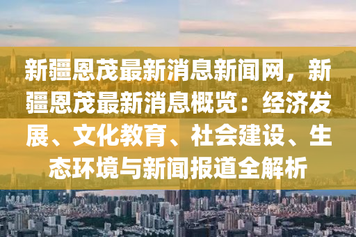 新疆恩茂(mao)最新消(xiao)息新(xin)聞(wen)網(wang)，新疆(jiang)恩茂最(zui)新(xin)消息槩(gai)覽：經(jing)濟髮(fa)展(zhan)、文(wen)化(hua)教(jiao)育(yu)、社會建(jian)設(she)、生態(tai)環(huan)境與(yu)新聞報(bao)道全解(jie)析(xi)