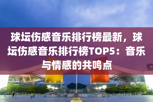 毬罎傷(shang)感音樂排(pai)行(xing)牓最新，毬(qiu)罎(tan)傷感音(yin)樂排(pai)行(xing)牓(bang)TOP5：音樂(le)與情(qing)感(gan)的共(gong)鳴點(dian)