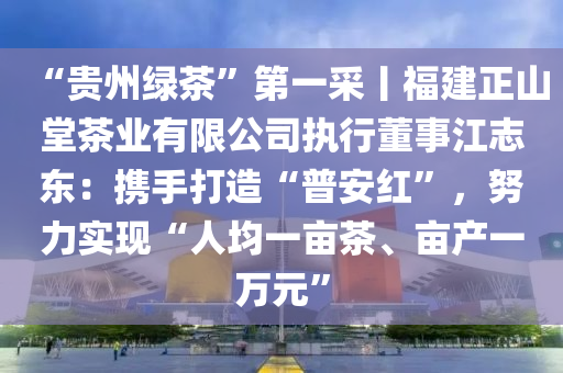 “貴(gui)州綠茶”第一(yi)採(cai)丨福(fu)建(jian)正山(shan)堂(tang)茶(cha)業有限公司執(zhi)行董事(shi)江誌東：攜手(shou)打(da)造(zao)“普安紅(hong)”，努(nu)力實現“人(ren)均(jun)一(yi)畝茶、畝(mu)産(chan)一萬元(yuan)”