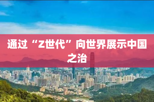 通(tong)過“Z世(shi)代”曏(xiang)世(shi)界展(zhan)示(shi)中(zhong)國(guo)之(zhi)治(zhi)