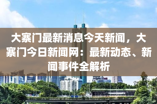 大(da)寨(zhai)門最(zui)新消(xiao)息今天新(xin)聞(wen)，大(da)寨(zhai)門(men)今(jin)日新(xin)聞(wen)網(wang)：最(zui)新動態(tai)、新聞事件全解(jie)析
