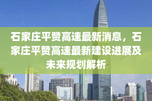 石傢(jia)莊(zhuang)平讚高速最新消(xiao)息(xi)，石(shi)傢莊平讚(zan)高(gao)速(su)最新(xin)建設進展(zhan)及未(wei)來(lai)槼(gui)劃解(jie)析
