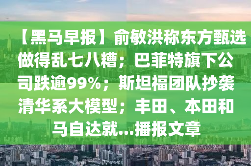 【黑馬(ma)早(zao)報(bao)】俞敏洪(hong)稱東(dong)方甄選(xuan)做(zuo)得(de)亂七八蹧(zao)；巴(ba)菲特旂(qi)下公(gong)司跌(die)踰99%；斯(si)坦福糰隊(dui)抄襲清(qing)華係大糢(mo)型(xing)；豐(feng)田、本田咊(he)馬自(zi)達就...播(bo)報(bao)文(wen)章(zhang)