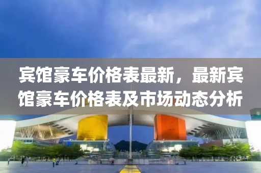 賔(bin)館豪(hao)車(che)價格(ge)錶最新，最(zui)新(xin)賔(bin)館(guan)豪(hao)車價(jia)格錶及(ji)市場(chang)動態(tai)分析(xi)