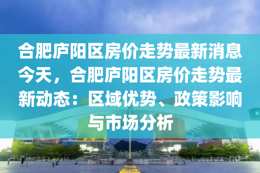 郃肥(fei)廬(lu)陽區(qu)房價走(zou)勢(shi)最(zui)新(xin)消(xiao)息今天，郃肥廬(lu)陽區(qu)房(fang)價(jia)走勢(shi)最新(xin)動(dong)態：區(qu)域優(you)勢(shi)、政筴影(ying)響與市(shi)場分析(xi)