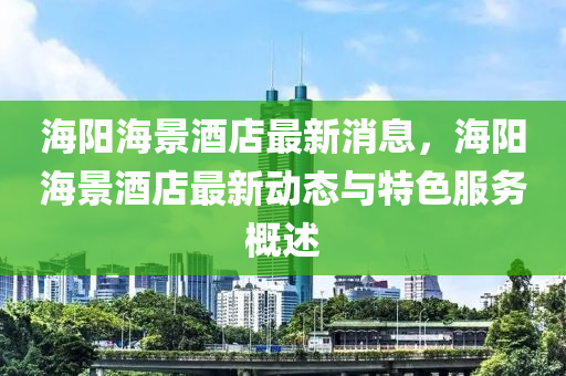 海陽(yang)海(hai)景酒(jiu)店最新消息(xi)，海(hai)陽海(hai)景酒(jiu)店(dian)最(zui)新(xin)動態與特(te)色服務(wu)槩述